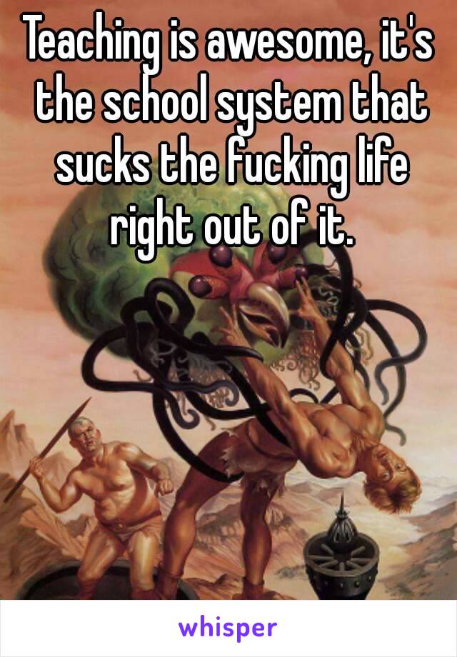 Teaching is awesome, it's the school system that sucks the fucking life right out of it.