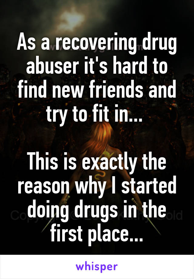 As a recovering drug abuser it's hard to find new friends and try to fit in... 

This is exactly the reason why I started doing drugs in the first place...