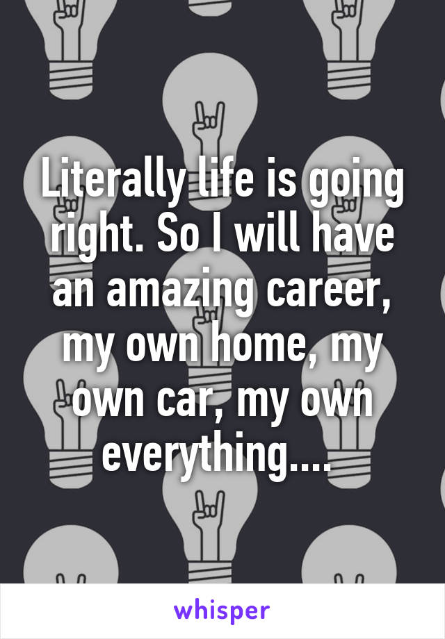 Literally life is going right. So I will have an amazing career, my own home, my own car, my own everything.... 