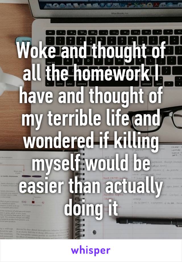 Woke and thought of all the homework I have and thought of my terrible life and wondered if killing myself would be easier than actually doing it