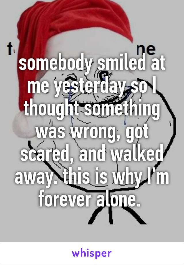 somebody smiled at me yesterday so I thought something was wrong, got scared, and walked away. this is why I'm forever alone. 