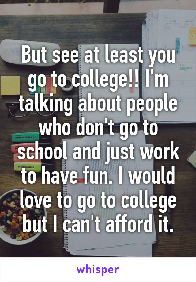 But see at least you go to college!! I'm talking about people who don't go to school and just work to have fun. I would love to go to college but I can't afford it.