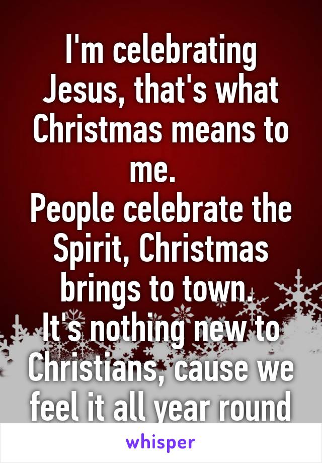 I'm celebrating Jesus, that's what Christmas means to me.  
People celebrate the Spirit, Christmas brings to town. 
It's nothing new to Christians, cause we feel it all year round