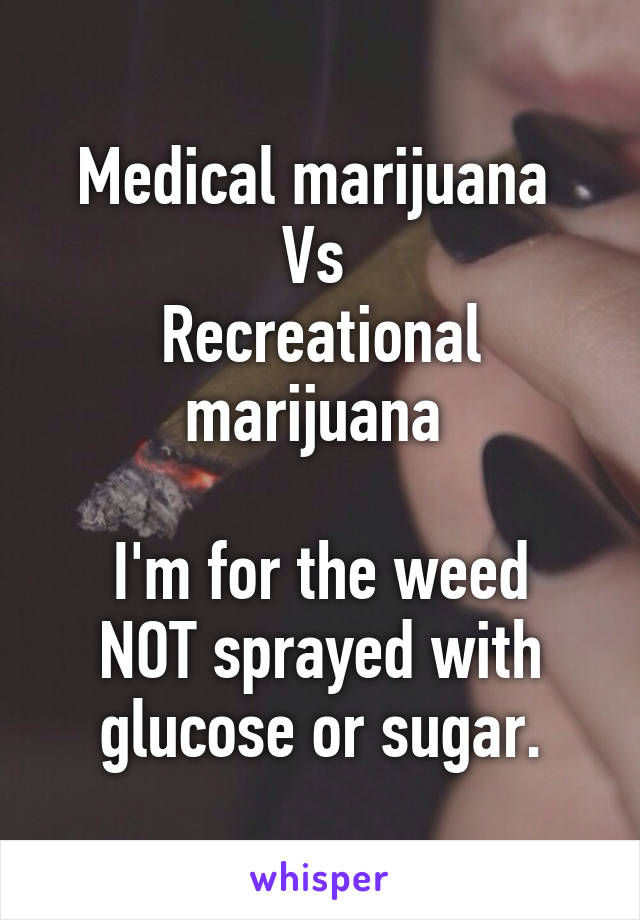 Medical marijuana 
Vs 
Recreational marijuana 

I'm for the weed NOT sprayed with glucose or sugar.