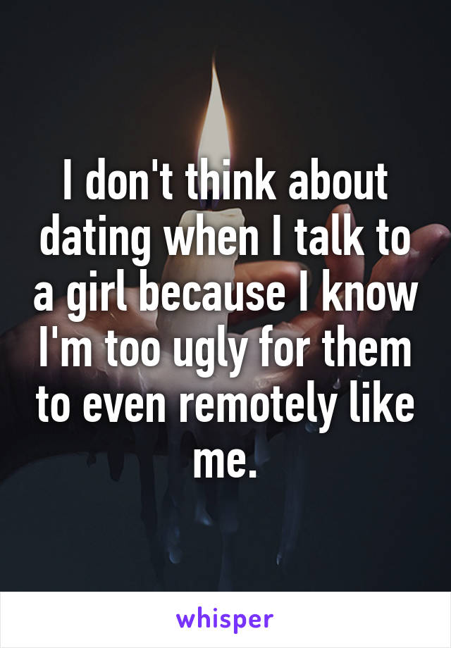 I don't think about dating when I talk to a girl because I know I'm too ugly for them to even remotely like me.