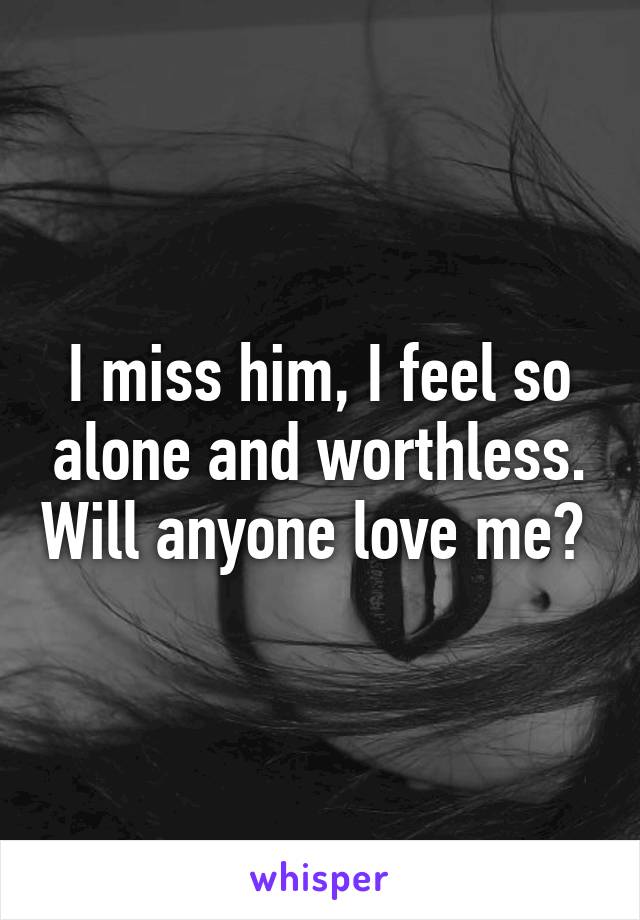 I miss him, I feel so alone and worthless. Will anyone love me? 