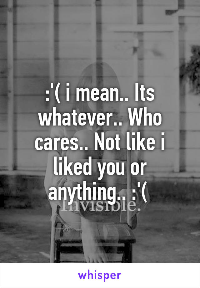 :'( i mean.. Its whatever.. Who cares.. Not like i liked you or anything.. :'( 