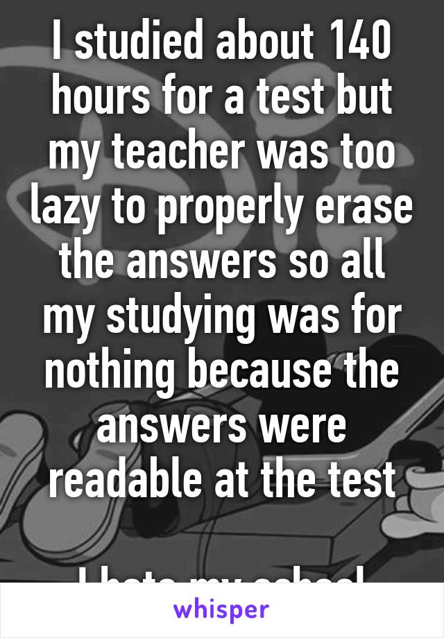 I studied about 140 hours for a test but my teacher was too lazy to properly erase the answers so all my studying was for nothing because the answers were readable at the test

I hate my school