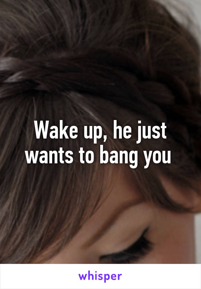 Wake up, he just wants to bang you 