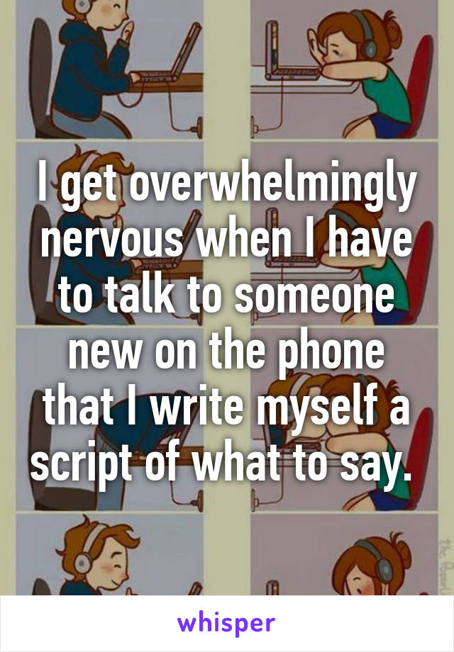 I get overwhelmingly nervous when I have to talk to someone new on the phone that I write myself a script of what to say. 