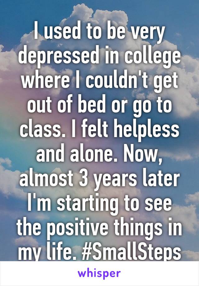 I used to be very depressed in college where I couldn't get out of bed or go to class. I felt helpless and alone. Now, almost 3 years later I'm starting to see the positive things in my life. #SmallSteps