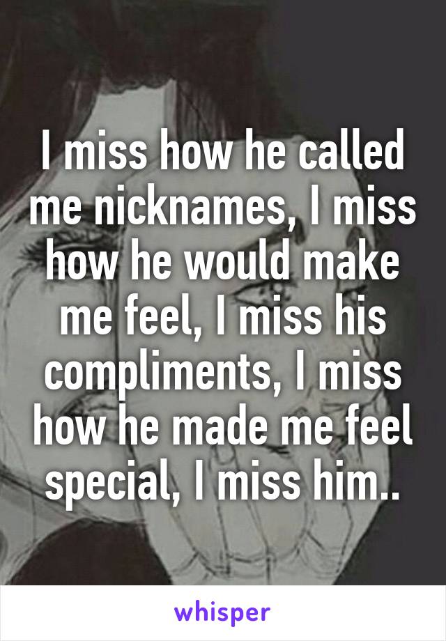 I miss how he called me nicknames, I miss how he would make me feel, I miss his compliments, I miss how he made me feel special, I miss him..