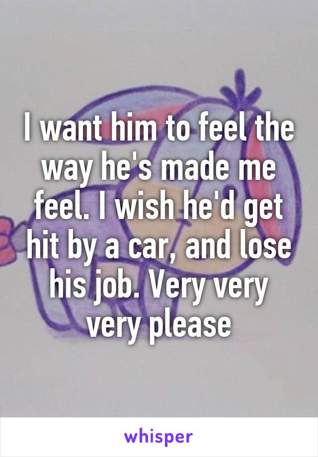 I want him to feel the way he's made me feel. I wish he'd get hit by a car, and lose his job. Very very very please