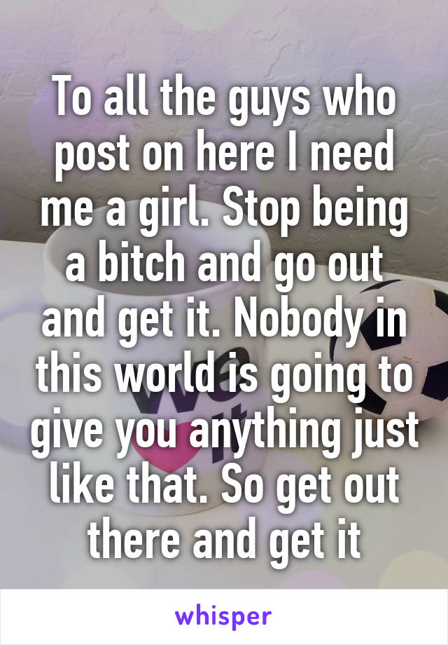 To all the guys who post on here I need me a girl. Stop being a bitch and go out and get it. Nobody in this world is going to give you anything just like that. So get out there and get it