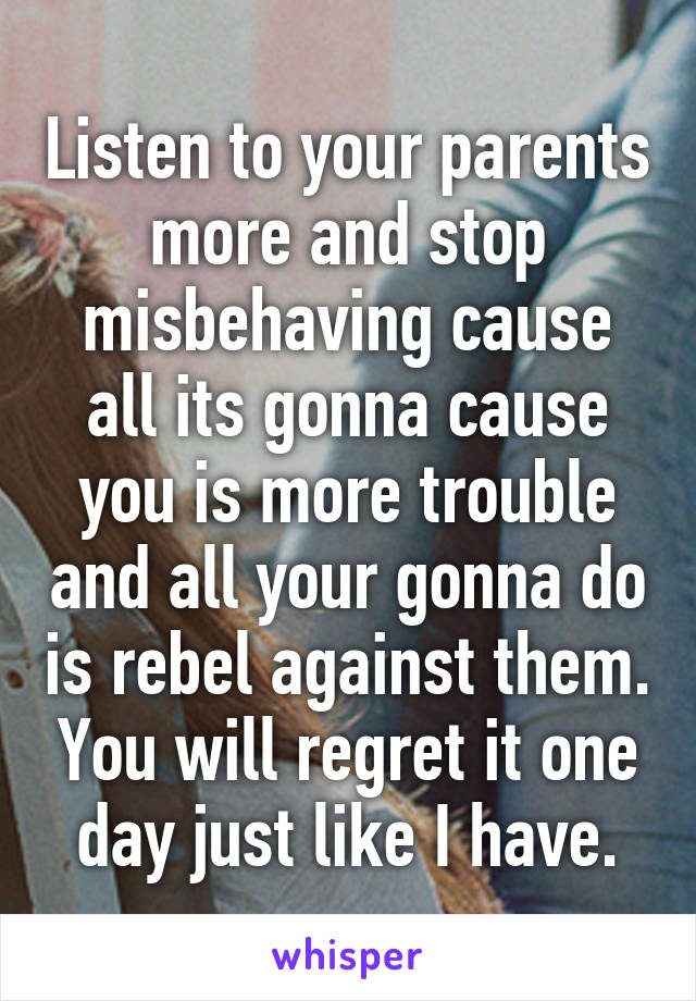 Listen to your parents more and stop misbehaving cause all its gonna cause you is more trouble and all your gonna do is rebel against them. You will regret it one day just like I have.