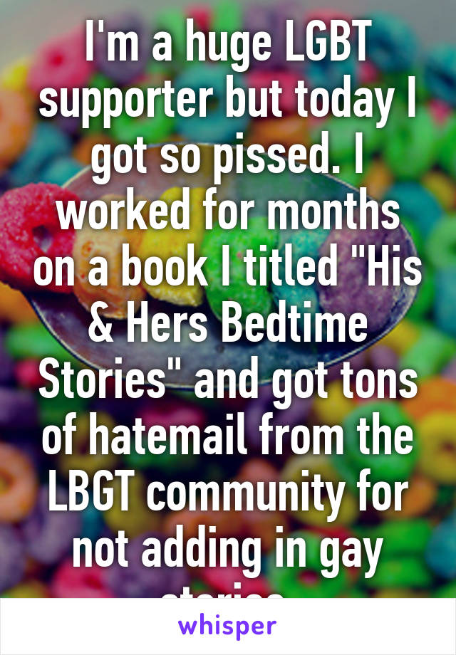 I'm a huge LGBT supporter but today I got so pissed. I worked for months on a book I titled "His & Hers Bedtime Stories" and got tons of hatemail from the LBGT community for not adding in gay stories.