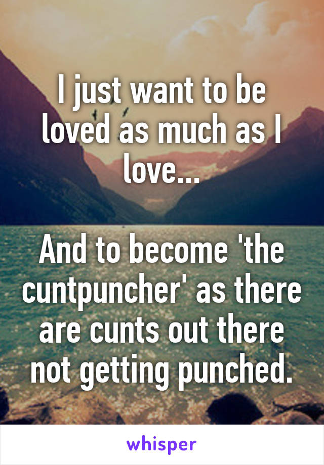 I just want to be loved as much as I love...

And to become 'the cuntpuncher' as there are cunts out there not getting punched.