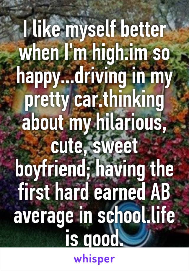 I like myself better when I'm high.im so happy...driving in my pretty car.thinking about my hilarious, cute, sweet boyfriend; having the first hard earned A\B average in school.life is good.