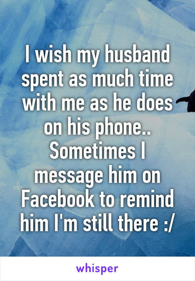 I wish my husband spent as much time with me as he does on his phone.. Sometimes I message him on Facebook to remind him I'm still there :/