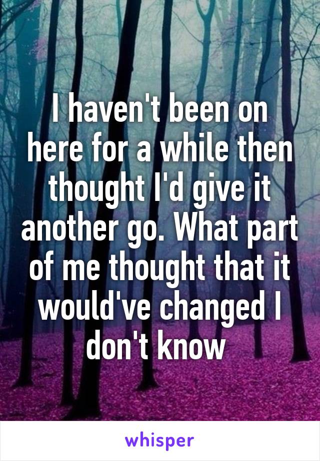 I haven't been on here for a while then thought I'd give it another go. What part of me thought that it would've changed I don't know 