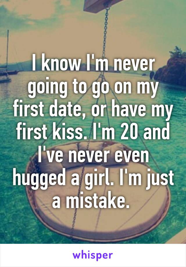 I know I'm never going to go on my first date, or have my first kiss. I'm 20 and I've never even hugged a girl. I'm just a mistake. 