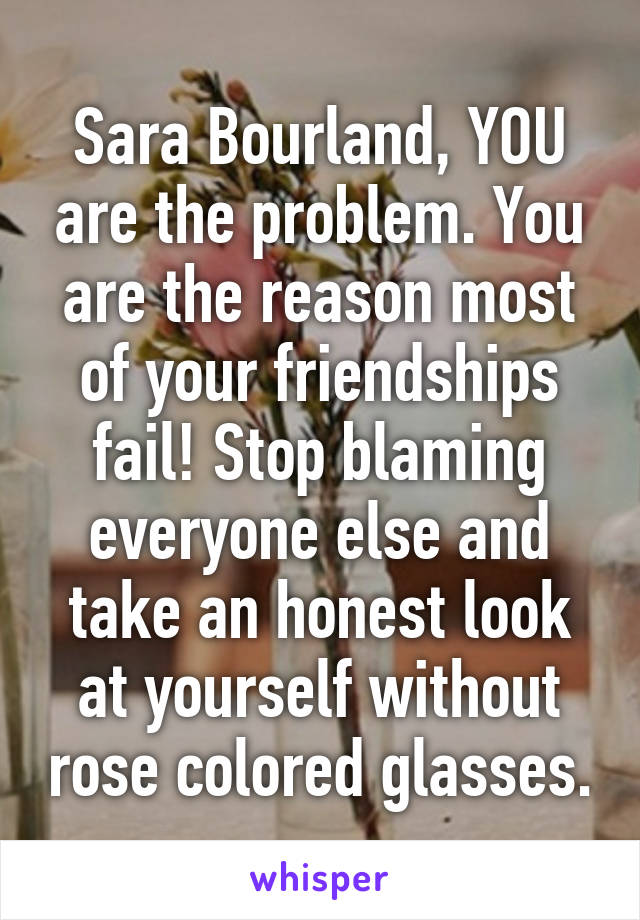 Sara Bourland, YOU are the problem. You are the reason most of your friendships fail! Stop blaming everyone else and take an honest look at yourself without rose colored glasses.