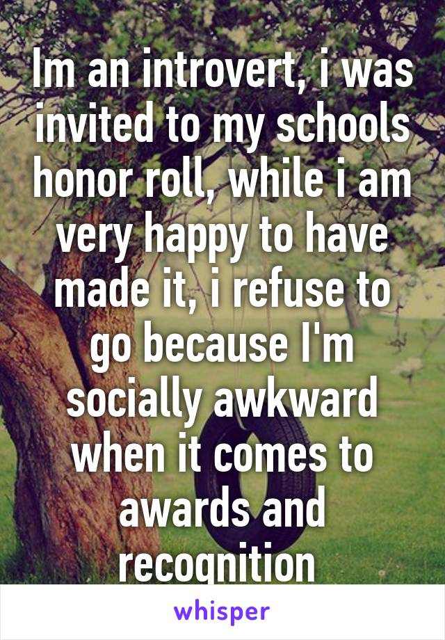 Im an introvert, i was invited to my schools honor roll, while i am very happy to have made it, i refuse to go because I'm socially awkward when it comes to awards and recognition 