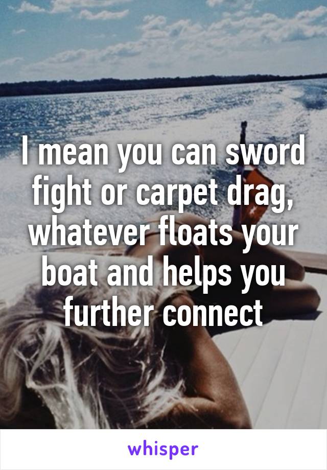 I mean you can sword fight or carpet drag, whatever floats your boat and helps you further connect