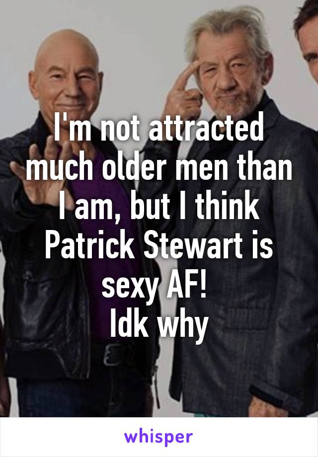 I'm not attracted much older men than I am, but I think Patrick Stewart is sexy AF! 
Idk why