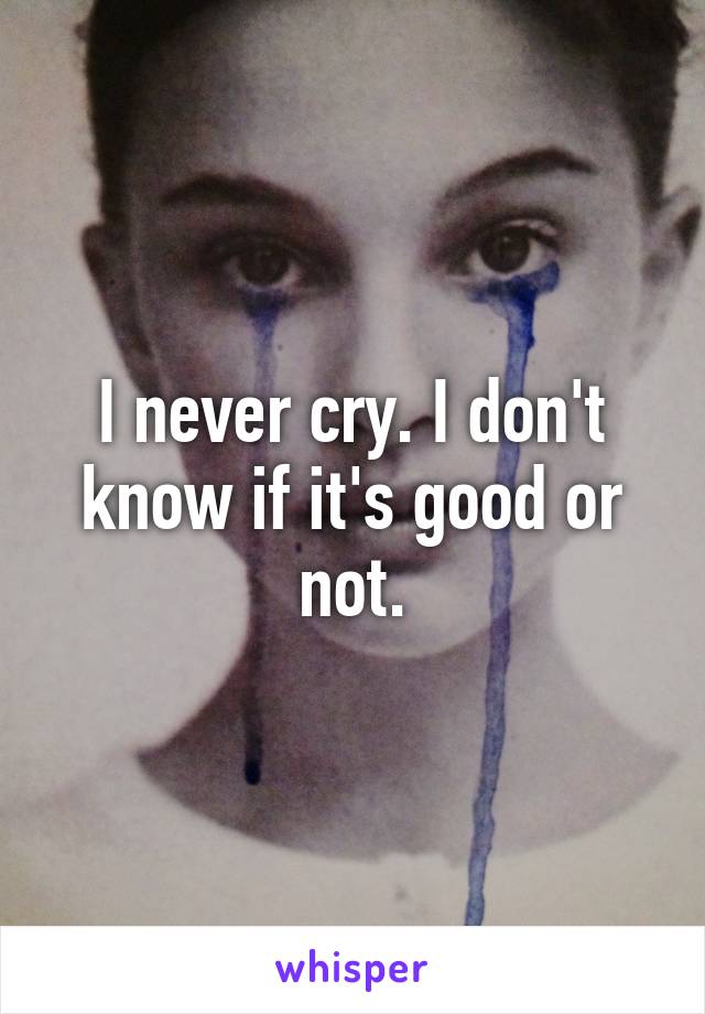 I never cry. I don't know if it's good or not.