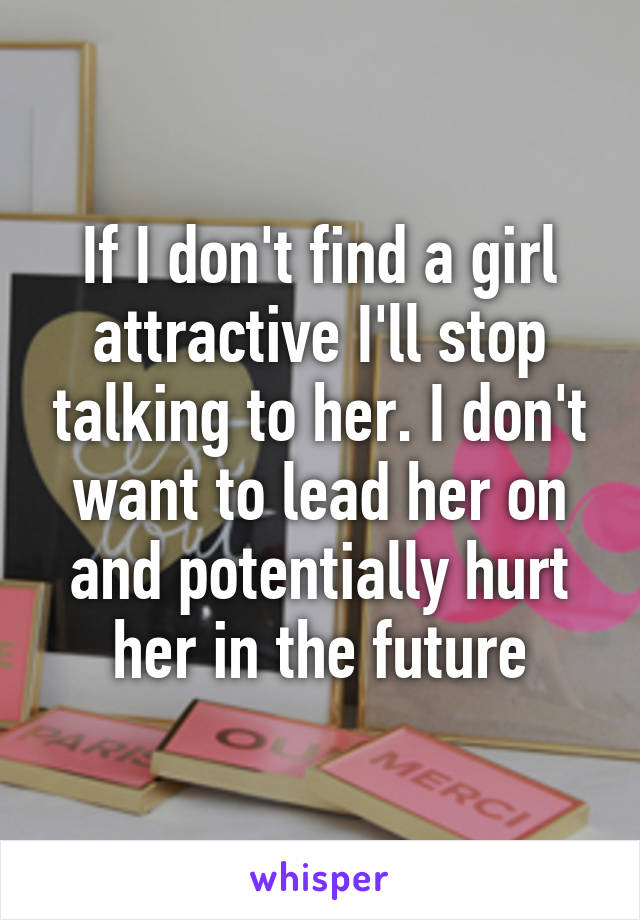 If I don't find a girl attractive I'll stop talking to her. I don't want to lead her on and potentially hurt her in the future