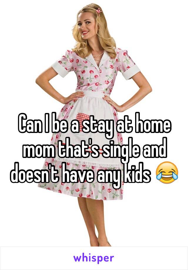 Can I be a stay at home mom that's single and doesn't have any kids 😂