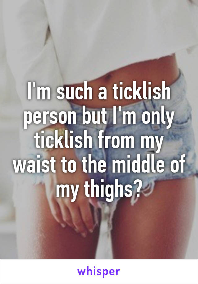 I'm such a ticklish person but I'm only ticklish from my waist to the middle of my thighs?