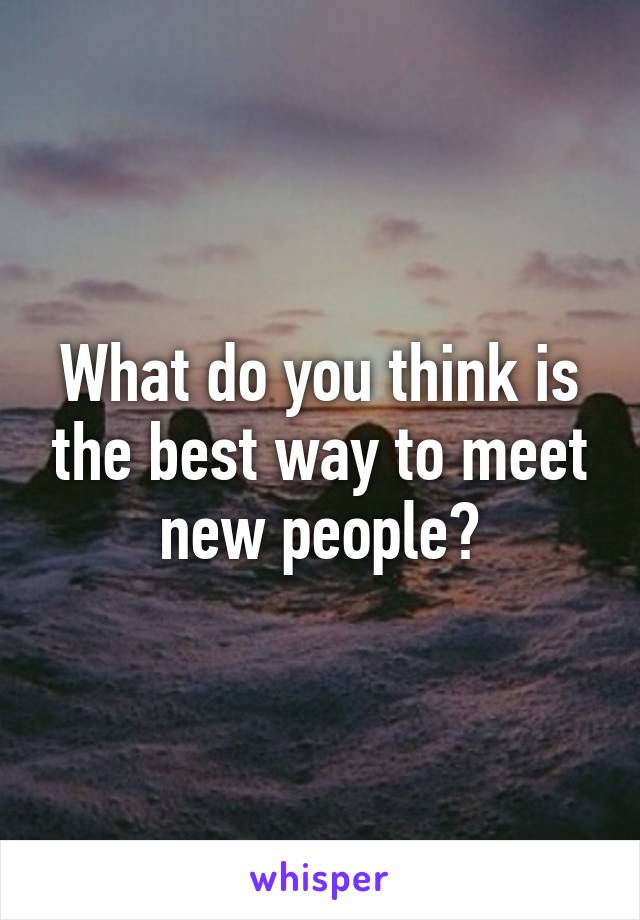 What do you think is the best way to meet new people?