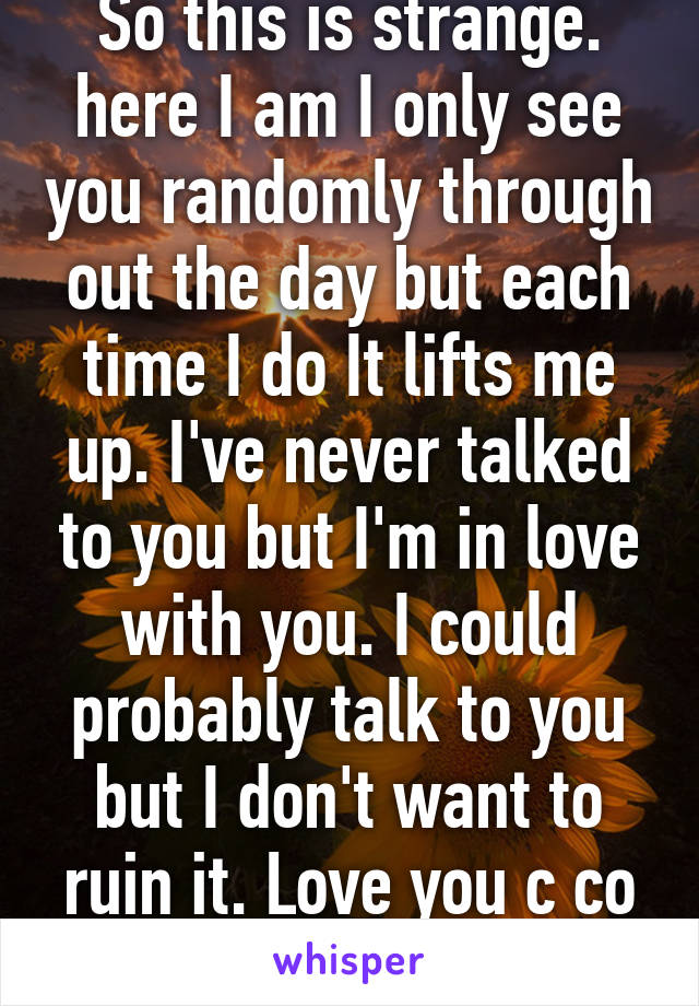 So this is strange. here I am I only see you randomly through out the day but each time I do It lifts me up. I've never talked to you but I'm in love with you. I could probably talk to you but I don't want to ruin it. Love you c co medic girl 