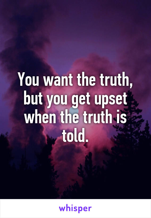 You want the truth, but you get upset when the truth is told.