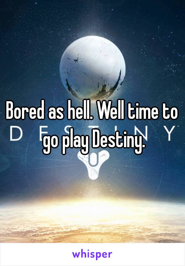 Bored as hell. Well time to go play Destiny.