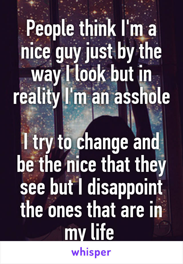 People think I'm a nice guy just by the way I look but in reality I'm an asshole 
I try to change and be the nice that they see but I disappoint the ones that are in my life 