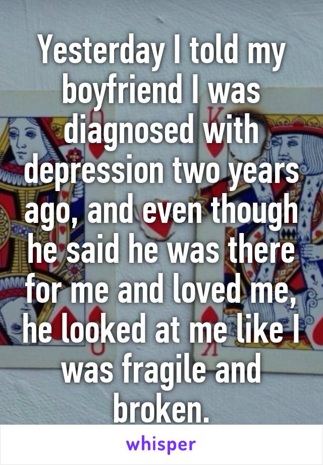 Yesterday I told my boyfriend I was diagnosed with depression two years ago, and even though he said he was there for me and loved me, he looked at me like I was fragile and broken.