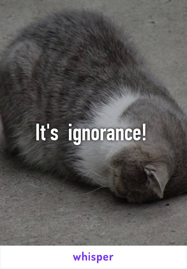 It's  ignorance! 