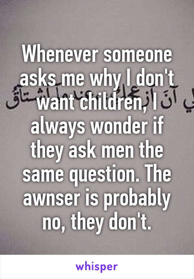 Whenever someone asks me why I don't want children, I always wonder if they ask men the same question. The awnser is probably no, they don't.