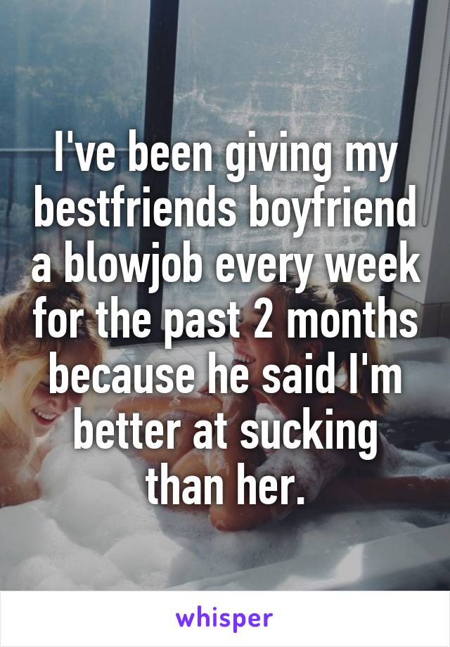 I've been giving my bestfriends boyfriend a blowjob every week for the past 2 months because he said I'm better at sucking than her.