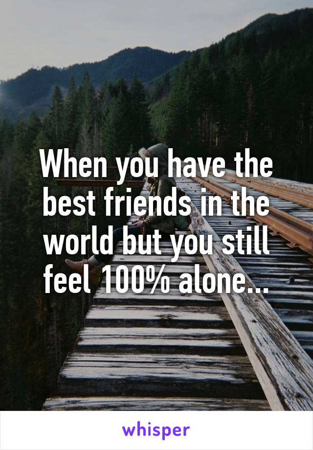 When you have the best friends in the world but you still feel 100% alone...