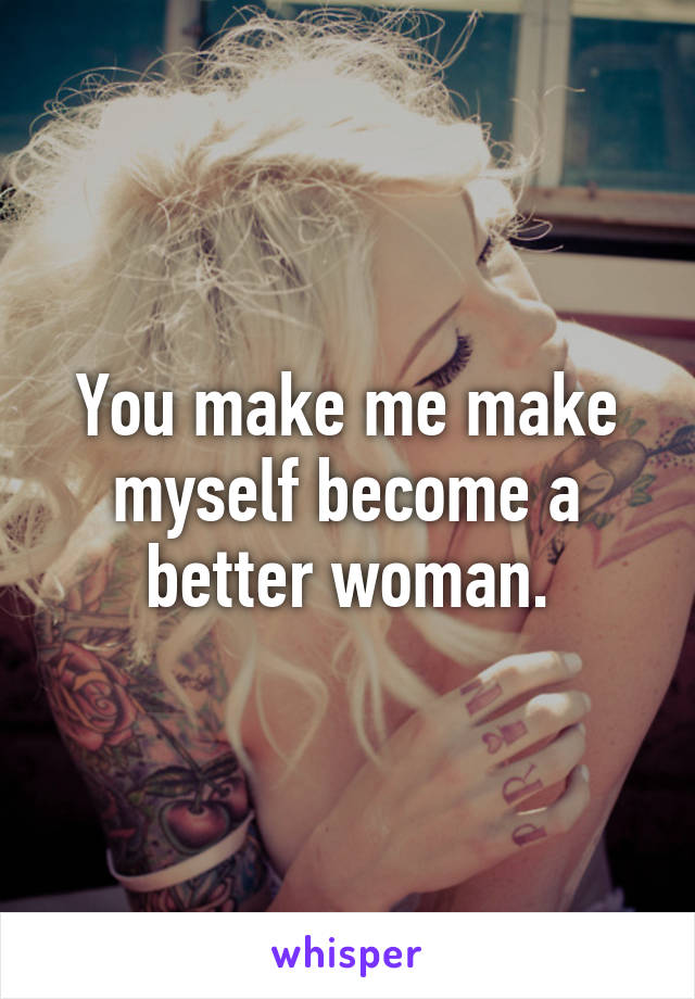 You make me make myself become a better woman.