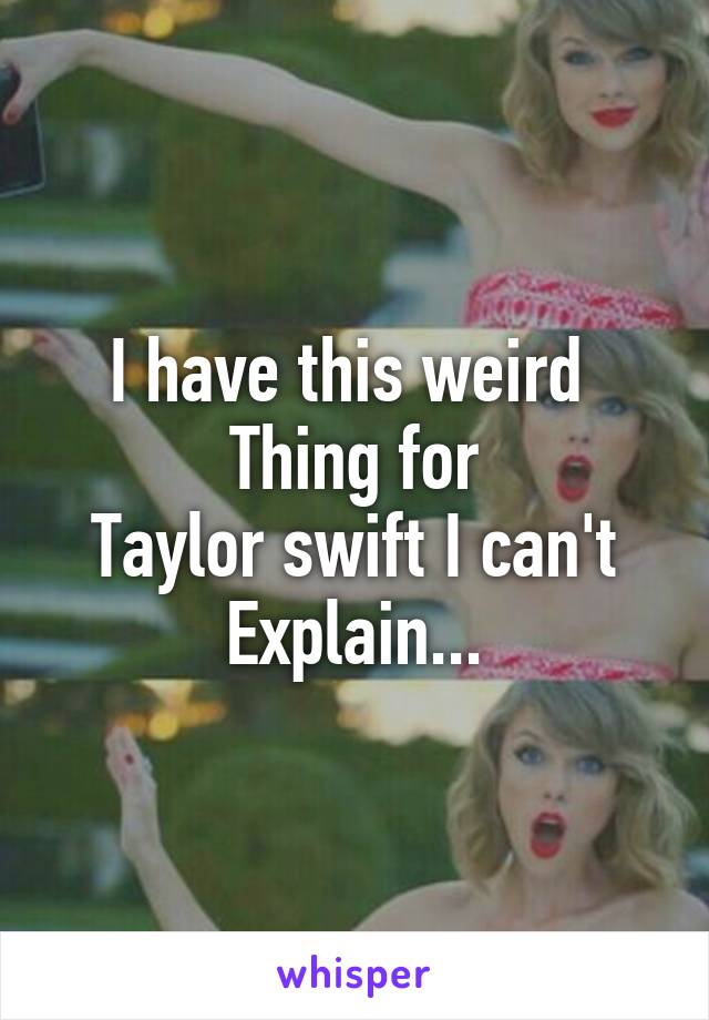 I have this weird 
Thing for
Taylor swift I can't
Explain...