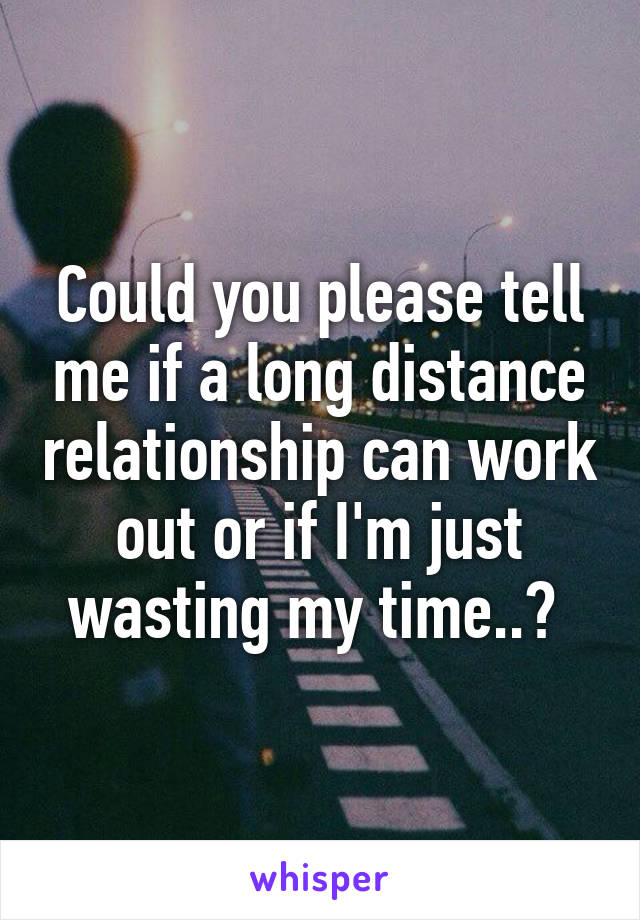 Could you please tell me if a long distance relationship can work out or if I'm just wasting my time..? 