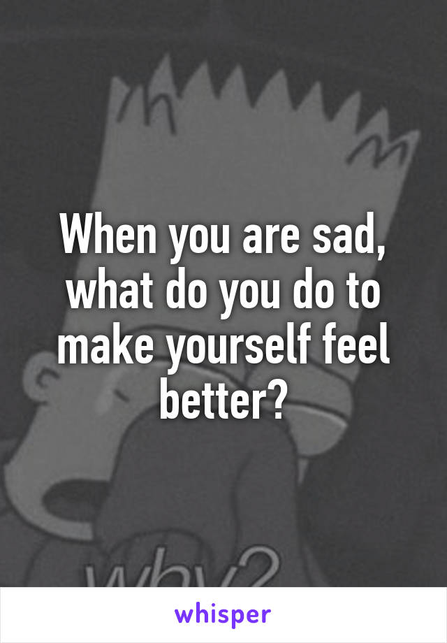 When you are sad, what do you do to make yourself feel better?