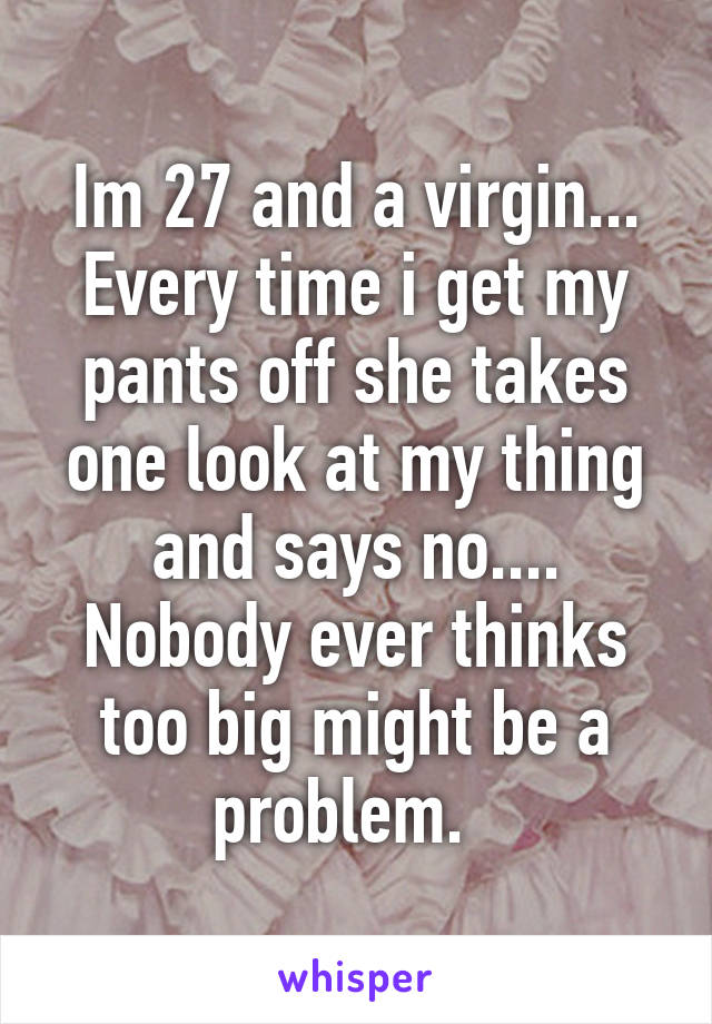 Im 27 and a virgin... Every time i get my pants off she takes one look at my thing and says no.... Nobody ever thinks too big might be a problem.  