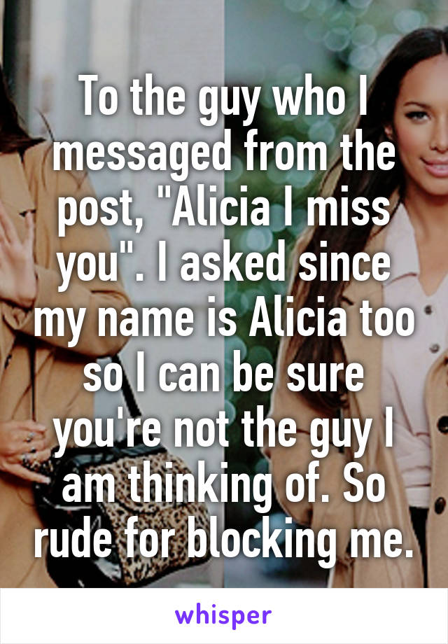 To the guy who I messaged from the post, "Alicia I miss you". I asked since my name is Alicia too so I can be sure you're not the guy I am thinking of. So rude for blocking me.