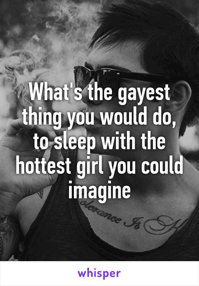 What's the gayest thing you would do, to sleep with the hottest girl you could imagine